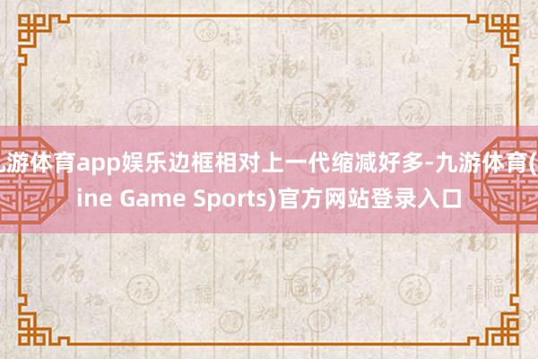 九游体育app娱乐边框相对上一代缩减好多-九游体育(Nine Game Sports)官方网站登录入口