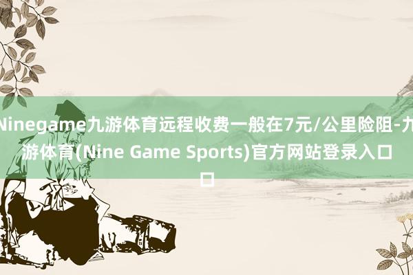 Ninegame九游体育远程收费一般在7元/公里险阻-九游体育(Nine Game Sports)官方网站登录入口
