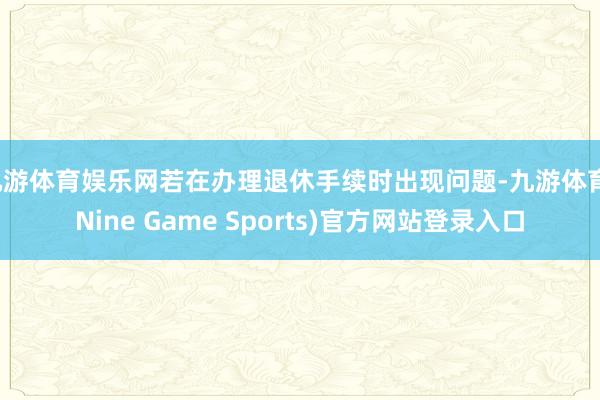 九游体育娱乐网若在办理退休手续时出现问题-九游体育(Nine Game Sports)官方网站登录入口