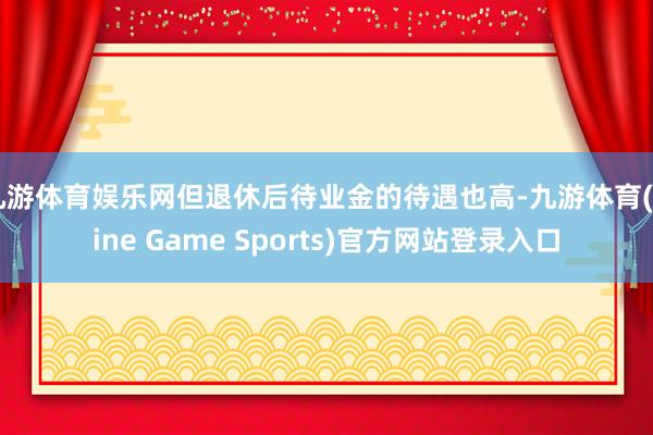 九游体育娱乐网但退休后待业金的待遇也高-九游体育(Nine Game Sports)官方网站登录入口