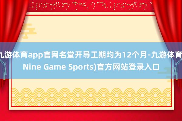 九游体育app官网名堂开导工期均为12个月-九游体育(Nine Game Sports)官方网站登录入口