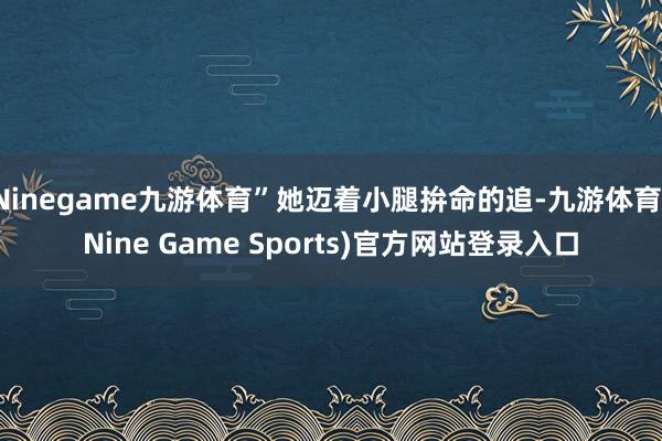 Ninegame九游体育”她迈着小腿拚命的追-九游体育(Nine Game Sports)官方网站登录入口
