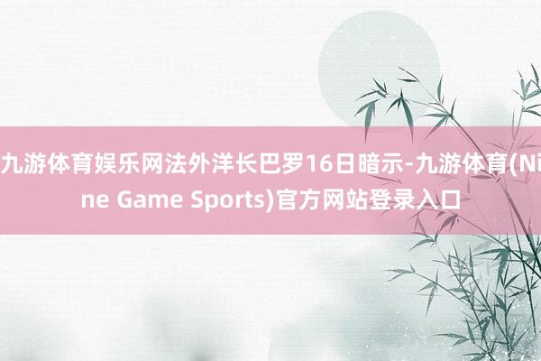 九游体育娱乐网 法外洋长巴罗16日暗示-九游体育(Nine Game Sports)官方网站登录入口