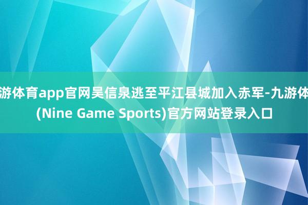 九游体育app官网吴信泉逃至平江县城加入赤军-九游体育(Nine Game Sports)官方网站登录入口
