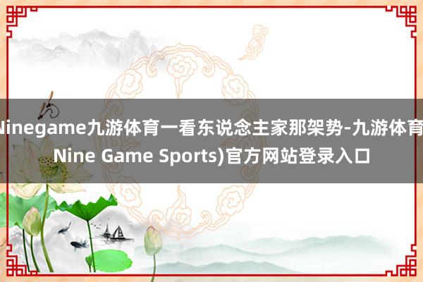 Ninegame九游体育一看东说念主家那架势-九游体育(Nine Game Sports)官方网站登录入口