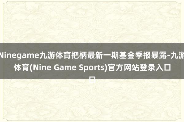 Ninegame九游体育把柄最新一期基金季报暴露-九游体育(Nine Game Sports)官方网站登录入口