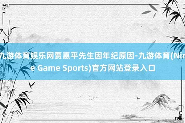 九游体育娱乐网贾惠平先生因年纪原因-九游体育(Nine Game Sports)官方网站登录入口