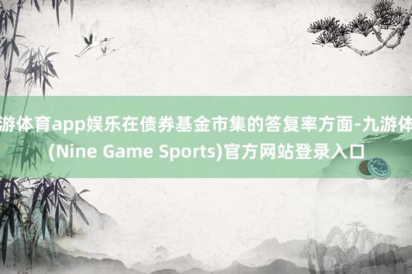 九游体育app娱乐在债券基金市集的答复率方面-九游体育(Nine Game Sports)官方网站登录入口