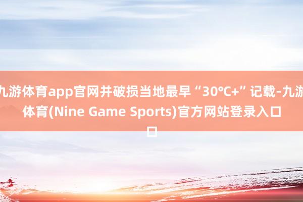 九游体育app官网并破损当地最早“30℃+”记载-九游体育(Nine Game Sports)官方网站登录入口