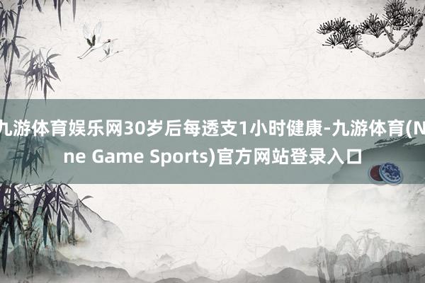 九游体育娱乐网30岁后每透支1小时健康-九游体育(Nine Game Sports)官方网站登录入口