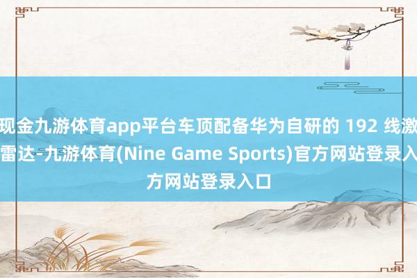 现金九游体育app平台车顶配备华为自研的 192 线激光雷达-九游体育(Nine Game Sports)官方网站登录入口