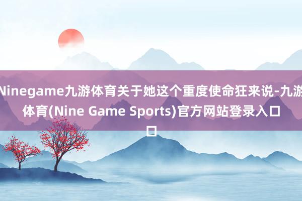 Ninegame九游体育关于她这个重度使命狂来说-九游体育(Nine Game Sports)官方网站登录入口