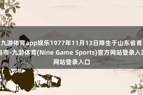 九游体育app娱乐1977年11月13日降生于山东省青岛市-九游体育(Nine Game Sports)官方网站登录入口