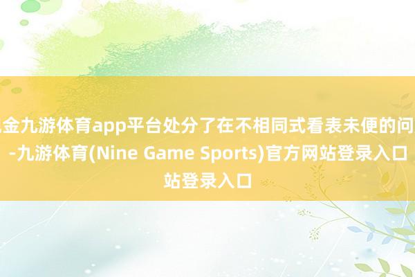 现金九游体育app平台处分了在不相同式看表未便的问题-九游体育(Nine Game Sports)官方网站登录入口