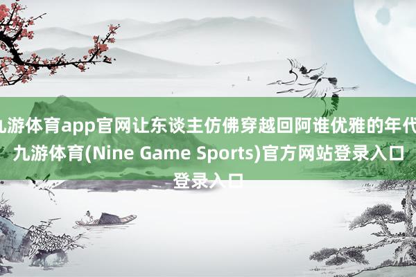 九游体育app官网让东谈主仿佛穿越回阿谁优雅的年代-九游体育(Nine Game Sports)官方网站登录入口