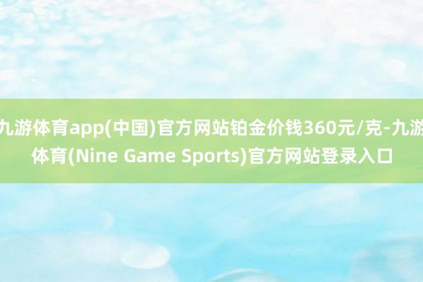 九游体育app(中国)官方网站铂金价钱360元/克-九游体育(Nine Game Sports)官方网站登录入口