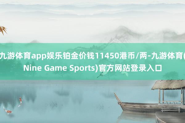 九游体育app娱乐铂金价钱11450港币/两-九游体育(Nine Game Sports)官方网站登录入口