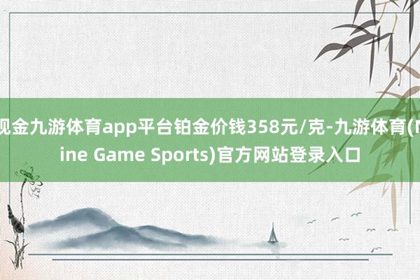 现金九游体育app平台铂金价钱358元/克-九游体育(Nine Game Sports)官方网站登录入口