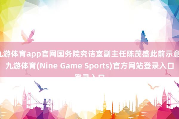 九游体育app官网国务院究诘室副主任陈茂盛此前示意-九游体育(Nine Game Sports)官方网站登录入口