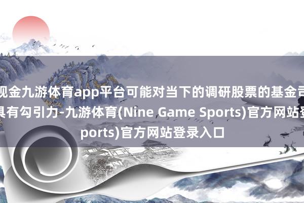 现金九游体育app平台可能对当下的调研股票的基金司理们更具有勾引力-九游体育(Nine Game Sports)官方网站登录入口