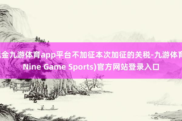 现金九游体育app平台不加征本次加征的关税-九游体育(Nine Game Sports)官方网站登录入口