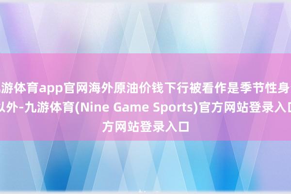 九游体育app官网海外原油价钱下行被看作是季节性身分以外-九游体育(Nine Game Sports)官方网站登录入口