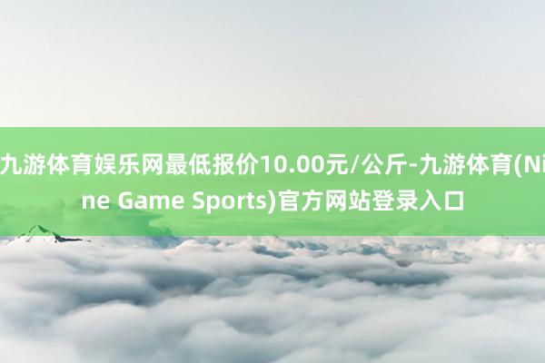九游体育娱乐网最低报价10.00元/公斤-九游体育(Nine Game Sports)官方网站登录入口
