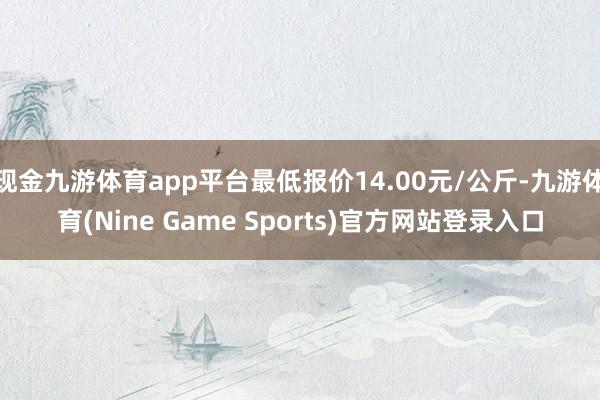现金九游体育app平台最低报价14.00元/公斤-九游体育(Nine Game Sports)官方网站登录入口