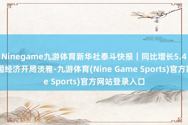 Ninegame九游体育新华社泰斗快报｜同比增长5.4% 一季度中国经济开局淡雅-九游体育(Nine Game Sports)官方网站登录入口