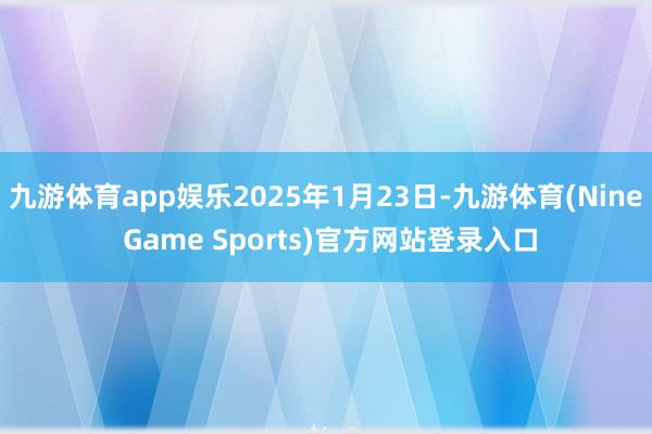 九游体育app娱乐2025年1月23日-九游体育(Nine Game Sports)官方网站登录入口