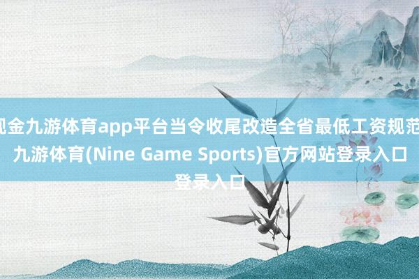 现金九游体育app平台当令收尾改造全省最低工资规范-九游体育(Nine Game Sports)官方网站登录入口