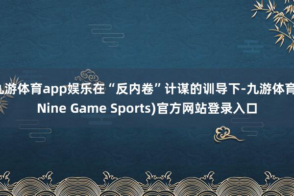 九游体育app娱乐在“反内卷”计谋的训导下-九游体育(Nine Game Sports)官方网站登录入口