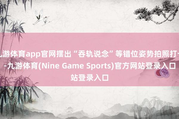 九游体育app官网摆出“吞轨说念”等错位姿势拍照打卡-九游体育(Nine Game Sports)官方网站登录入口