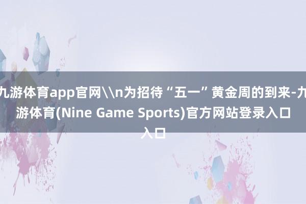 九游体育app官网\n为招待“五一”黄金周的到来-九游体育(Nine Game Sports)官方网站登录入口