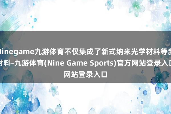 Ninegame九游体育不仅集成了新式纳米光学材料等新材料-九游体育(Nine Game Sports)官方网站登录入口