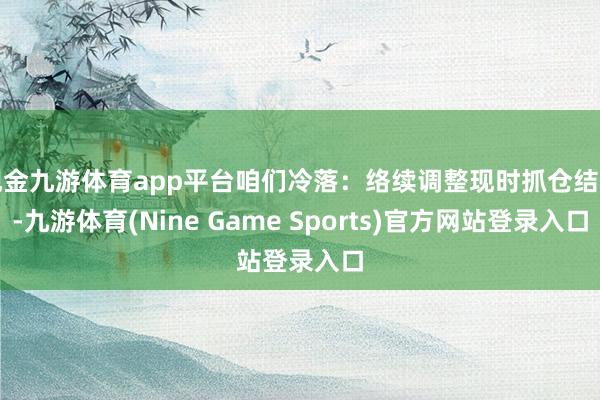 现金九游体育app平台咱们冷落：络续调整现时抓仓结构-九游体育(Nine Game Sports)官方网站登录入口