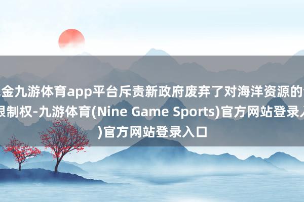 现金九游体育app平台斥责新政府废弃了对海洋资源的全面限制权-九游体育(Nine Game Sports)官方网站登录入口