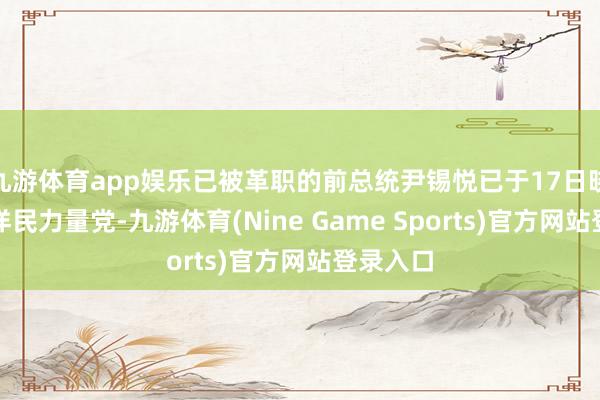 九游体育app娱乐已被革职的前总统尹锡悦已于17日晓谕退放洋民力量党-九游体育(Nine Game Sports)官方网站登录入口