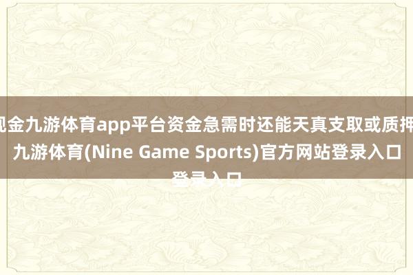 现金九游体育app平台资金急需时还能天真支取或质押-九游体育(Nine Game Sports)官方网站登录入口
