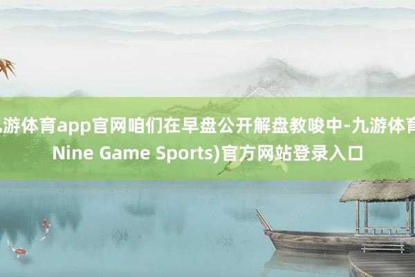 九游体育app官网咱们在早盘公开解盘教唆中-九游体育(Nine Game Sports)官方网站登录入口