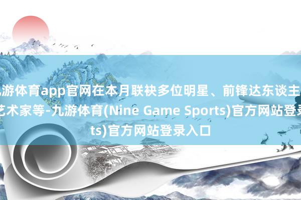 九游体育app官网在本月联袂多位明星、前锋达东谈主和后生艺术家等-九游体育(Nine Game Sports)官方网站登录入口
