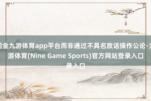 现金九游体育app平台而非通过不具名放话操作公论-九游体育(Nine Game Sports)官方网站登录入口