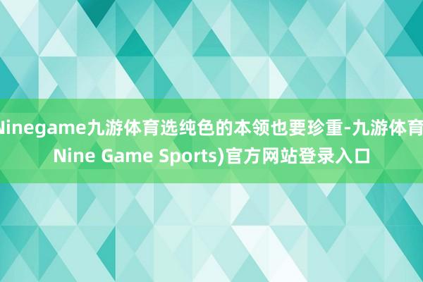 Ninegame九游体育选纯色的本领也要珍重-九游体育(Nine Game Sports)官方网站登录入口