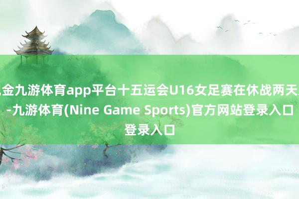 现金九游体育app平台十五运会U16女足赛在休战两天后-九游体育(Nine Game Sports)官方网站登录入口