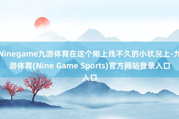 Ninegame九游体育在这个刚上线不久的小状况上-九游体育(Nine Game Sports)官方网站登录入口