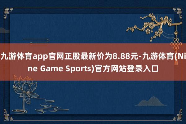 九游体育app官网正股最新价为8.88元-九游体育(Nine Game Sports)官方网站登录入口