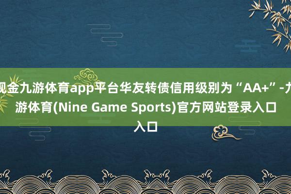 现金九游体育app平台华友转债信用级别为“AA+”-九游体育(Nine Game Sports)官方网站登录入口