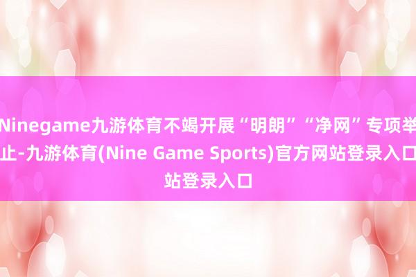Ninegame九游体育不竭开展“明朗”“净网”专项举止-九游体育(Nine Game Sports)官方网站登录入口