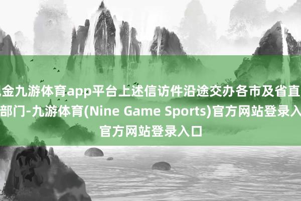 现金九游体育app平台上述信访件沿途交办各市及省直关连部门-九游体育(Nine Game Sports)官方网站登录入口
