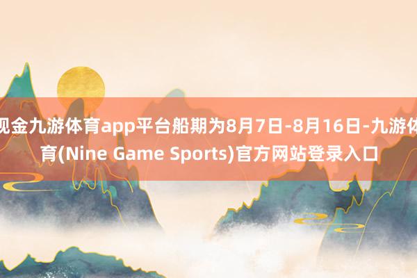 现金九游体育app平台船期为8月7日-8月16日-九游体育(Nine Game Sports)官方网站登录入口